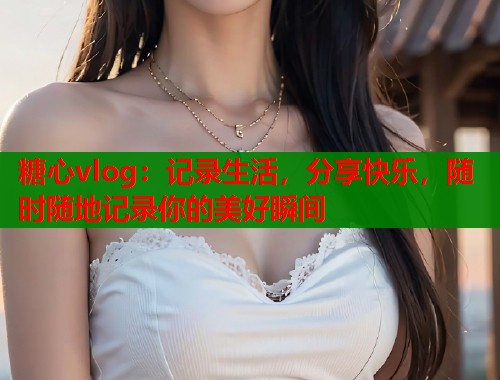 糖心vlog：记录生活，分享快乐，随时随地记录你的美好瞬间
