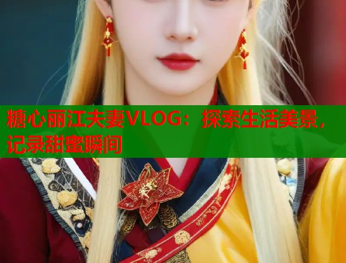 糖心丽江夫妻VLOG：探索生活美景，记录甜蜜瞬间  第1张
