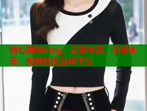 糖心原创vlog：记录生活，分享快乐，视频社区互动平台