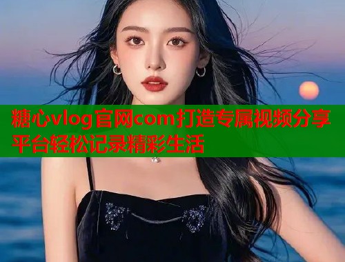 糖心vlog官网com打造专属视频分享平台轻松记录精彩生活