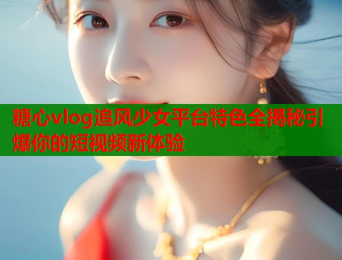 糖心vlog追风少女平台特色全揭秘引爆你的短视频新体验  第1张