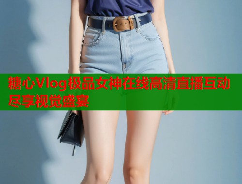 糖心Vlog极品女神在线高清直播互动尽享视觉盛宴
