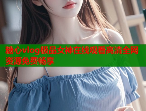 糖心vlog极品女神在线观看高清全网资源免费畅享 第2张 糖心vlog极品女神在线观看高清全网资源免费畅享 第2张