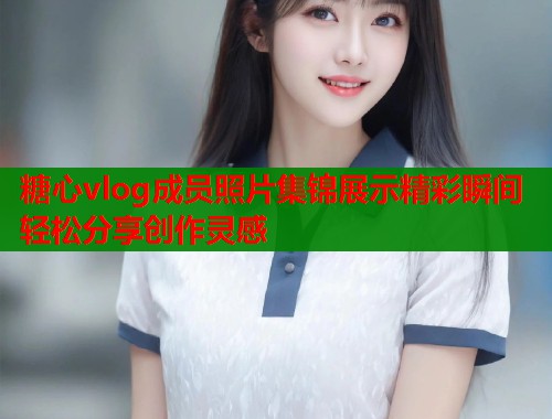 糖心vlog成员照片集锦展示精彩瞬间轻松分享创作灵感  第1张