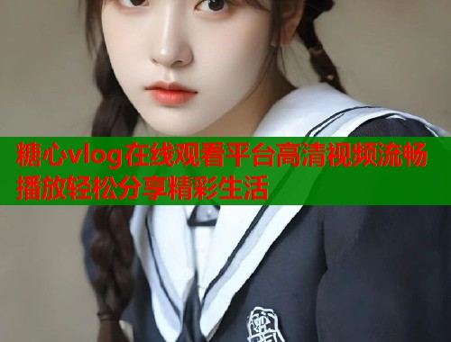 糖心vlog在线观看平台高清视频流畅播放轻松分享精彩生活
