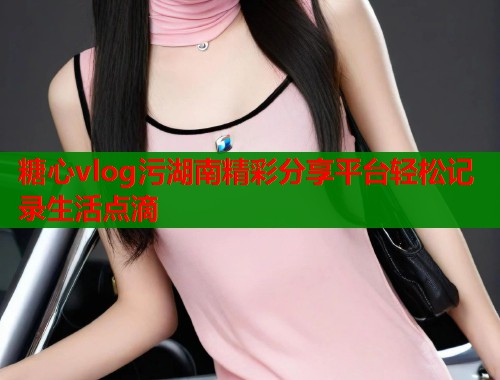 糖心vlog污湖南精彩分享平台轻松记录生活点滴 第1张 糖心vlog污湖南精彩分享平台轻松记录生活点滴 第1张