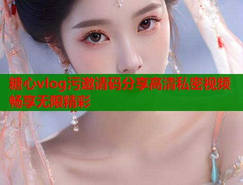 糖心vlog污邀请码分享高清私密视频畅享无限精彩