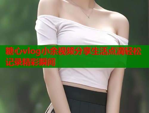 糖心vlog小余视频分享生活点滴轻松记录精彩瞬间