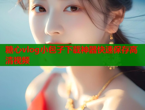 糖心vlog小包子下载神器快速保存高清视频  第1张