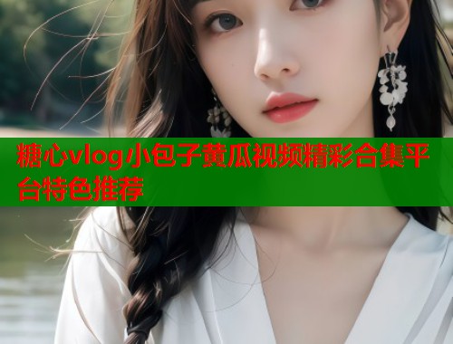 糖心vlog小包子黄瓜视频精彩合集平台特色推荐