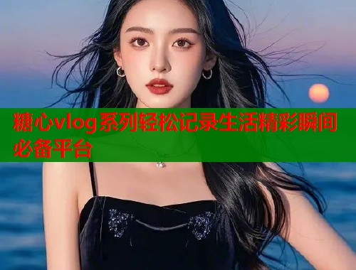 糖心vlog系列轻松记录生活精彩瞬间必备平台
