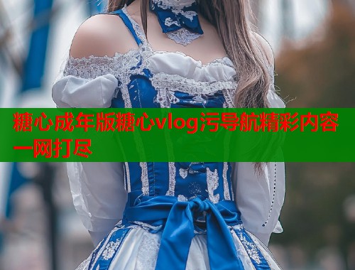 糖心成年版糖心vlog污导航精彩内容一网打尽 第2张 糖心成年版糖心vlog污导航精彩内容一网打尽 第2张