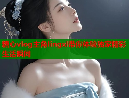 糖心vlog主角lingxl带你体验独家精彩生活瞬间