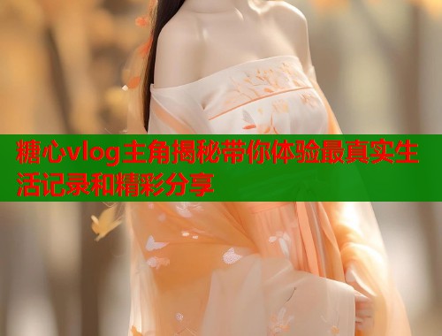 糖心vlog主角揭秘带你体验最真实生活记录和精彩分享