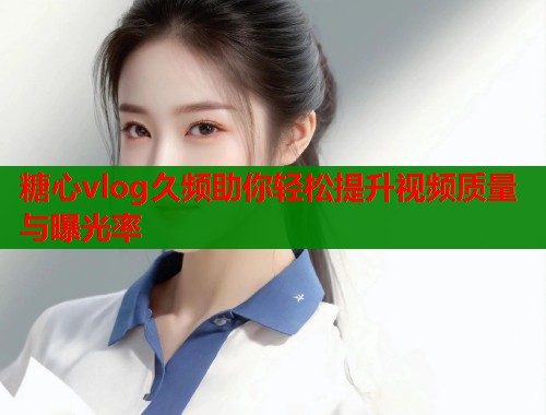糖心vlog久频助你轻松提升视频质量与曝光率