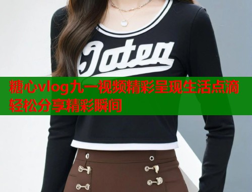 糖心vlog九一视频精彩呈现生活点滴轻松分享精彩瞬间  第2张