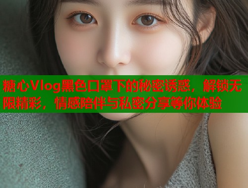 糖心Vlog黑色口罩下的秘密诱惑，解锁无限精彩，情感陪伴与私密分享等你体验
