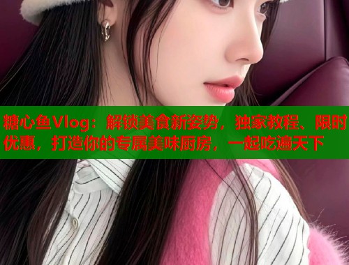 糖心鱼Vlog：解锁美食新姿势，独家教程、限时优惠，打造你的专属美味厨房，一起吃遍天下  第1张
