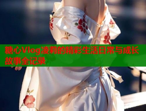 糖心Vlog凌莉的精彩生活日常与成长故事全记录  第1张