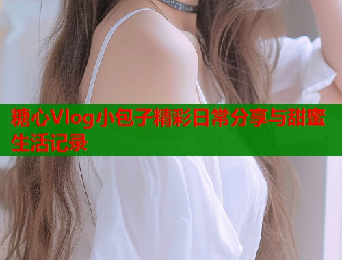 糖心Vlog小包子精彩日常分享与甜蜜生活记录 第1张 糖心Vlog小包子精彩日常分享与甜蜜生活记录 第1张