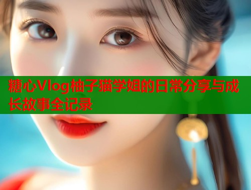 糖心Vlog柚子猫学姐的日常分享与成长故事全记录  第2张