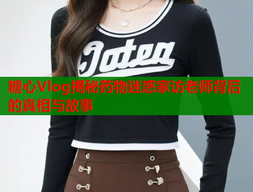 糖心Vlog揭秘药物迷惑家访老师背后的真相与故事  第2张