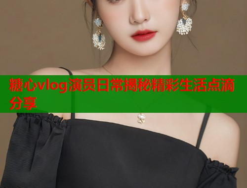 糖心vlog演员日常揭秘精彩生活点滴分享  第1张