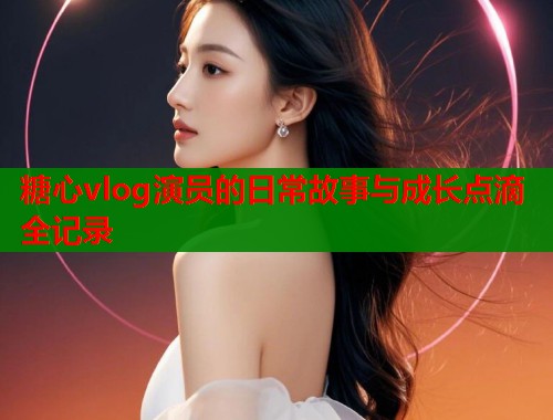 糖心vlog演员的日常故事与成长点滴全记录  第1张