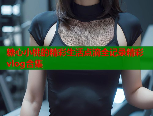 糖心小桃的精彩生活点滴全记录精彩vlog合集  第2张