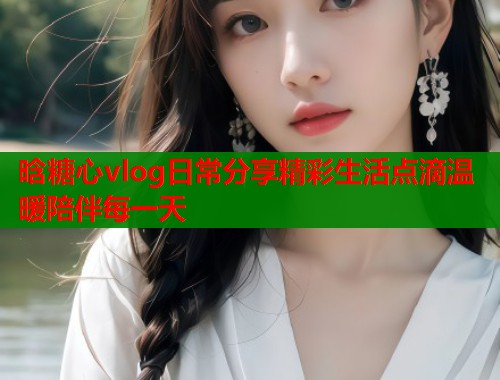 晗糖心vlog日常分享精彩生活点滴温暖陪伴每一天  第1张