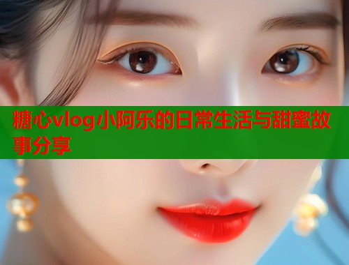 糖心vlog小阿乐的日常生活与甜蜜故事分享  第1张