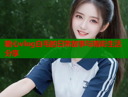 糖心vlog白毛的日常故事与精彩生活分享  第1张
