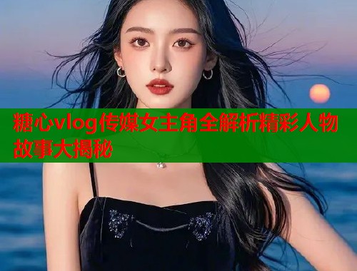 糖心vlog传媒女主角全解析精彩人物故事大揭秘  第2张