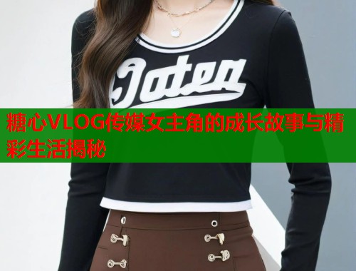 糖心VLOG传媒女主角的成长故事与精彩生活揭秘  第1张