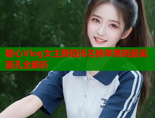 糖心Vlog女主颜值排名榜单揭晓最美面孔全解析  第1张