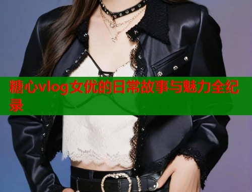 糖心vlog女优的日常故事与魅力全纪录  第1张