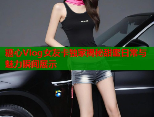 糖心Vlog女友卡独家揭秘甜蜜日常与魅力瞬间展示  第1张