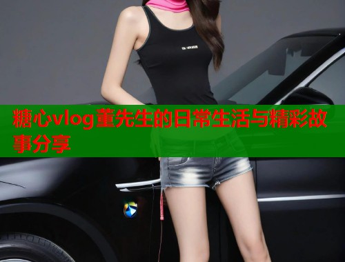 糖心vlog董先生的日常生活与精彩故事分享  第1张