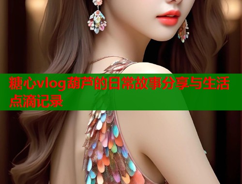 糖心vlog葫芦的日常故事分享与生活点滴记录
