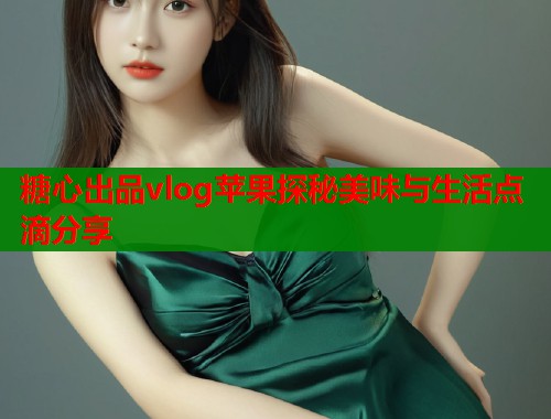 糖心出品vlog苹果探秘美味与生活点滴分享