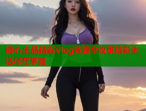 糖心出品精彩vlog资源全收录精彩生活尽在掌握