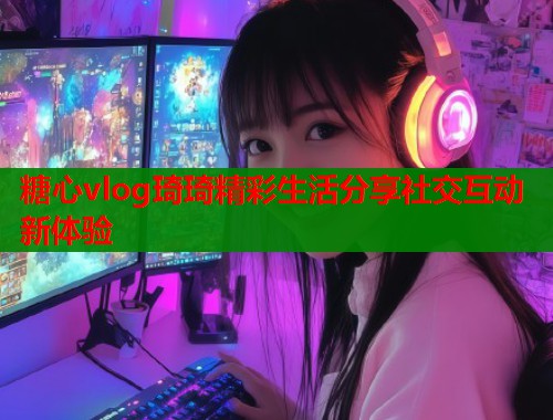 糖心vlog琦琦精彩生活分享社交互动新体验