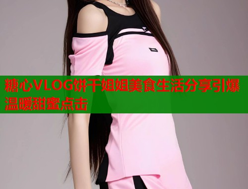 糖心VLOG饼干姐姐美食生活分享引爆温暖甜蜜点击